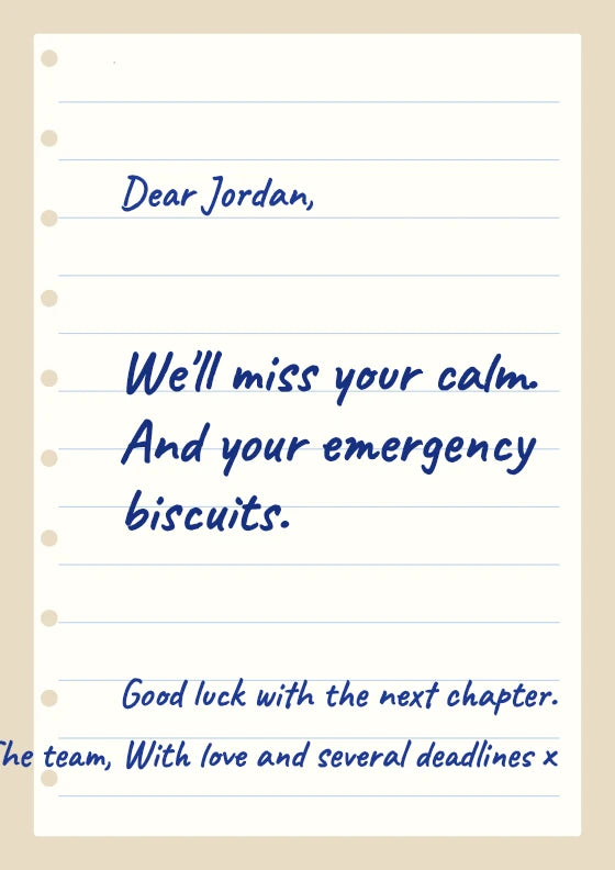 We'll miss your calm. And your emergency biscuits. The team / With love and several deadlines.