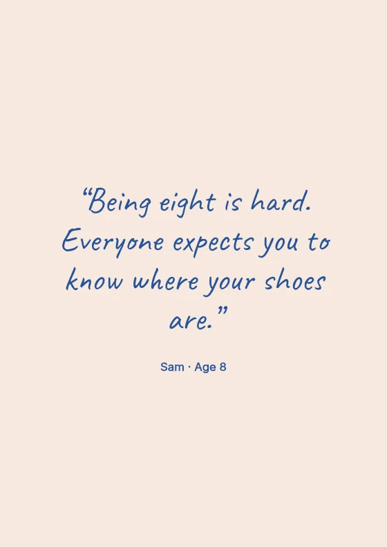 Being eight is hard. Everyone expects you to know where your shoes are. Sam / Age 8.